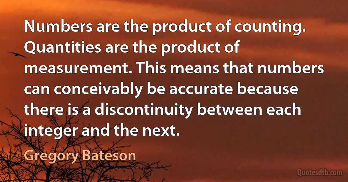 Numbers are the product of counting. Quantities are the product of measurement. This means that numbers can conceivably be accurate because there is a discontinuity between each integer and the next. (Gregory Bateson)