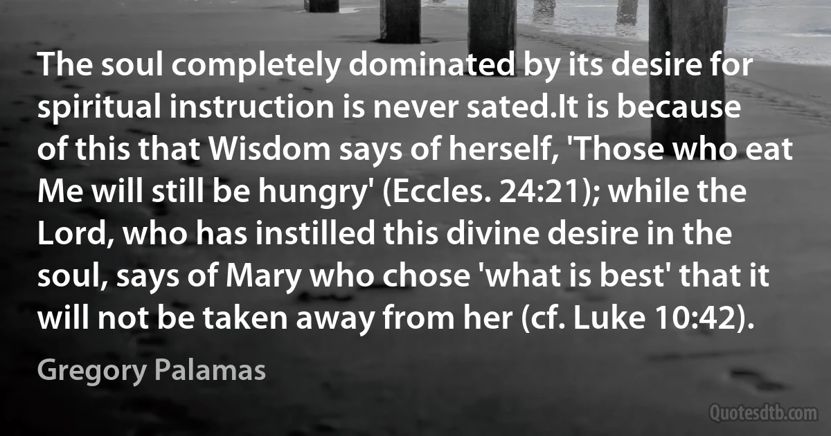 The soul completely dominated by its desire for spiritual instruction is never sated.It is because of this that Wisdom says of herself, 'Those who eat Me will still be hungry' (Eccles. 24:21); while the Lord, who has instilled this divine desire in the soul, says of Mary who chose 'what is best' that it will not be taken away from her (cf. Luke 10:42). (Gregory Palamas)