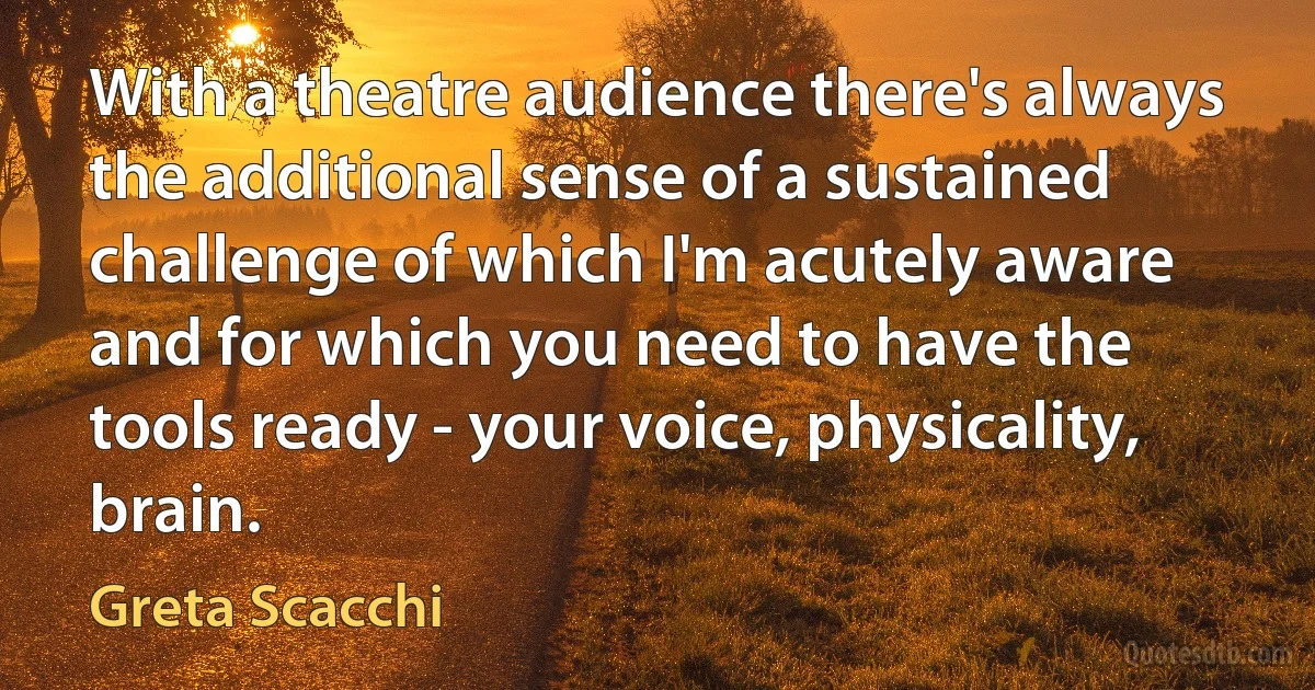 With a theatre audience there's always the additional sense of a sustained challenge of which I'm acutely aware and for which you need to have the tools ready - your voice, physicality, brain. (Greta Scacchi)