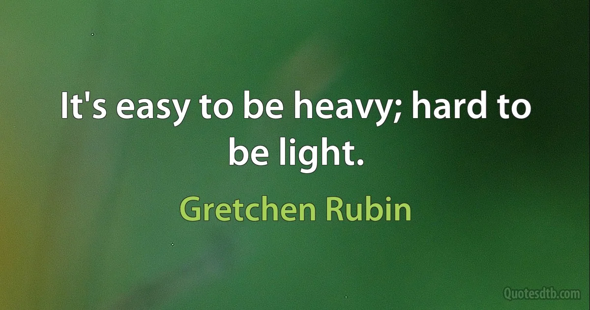 It's easy to be heavy; hard to be light. (Gretchen Rubin)