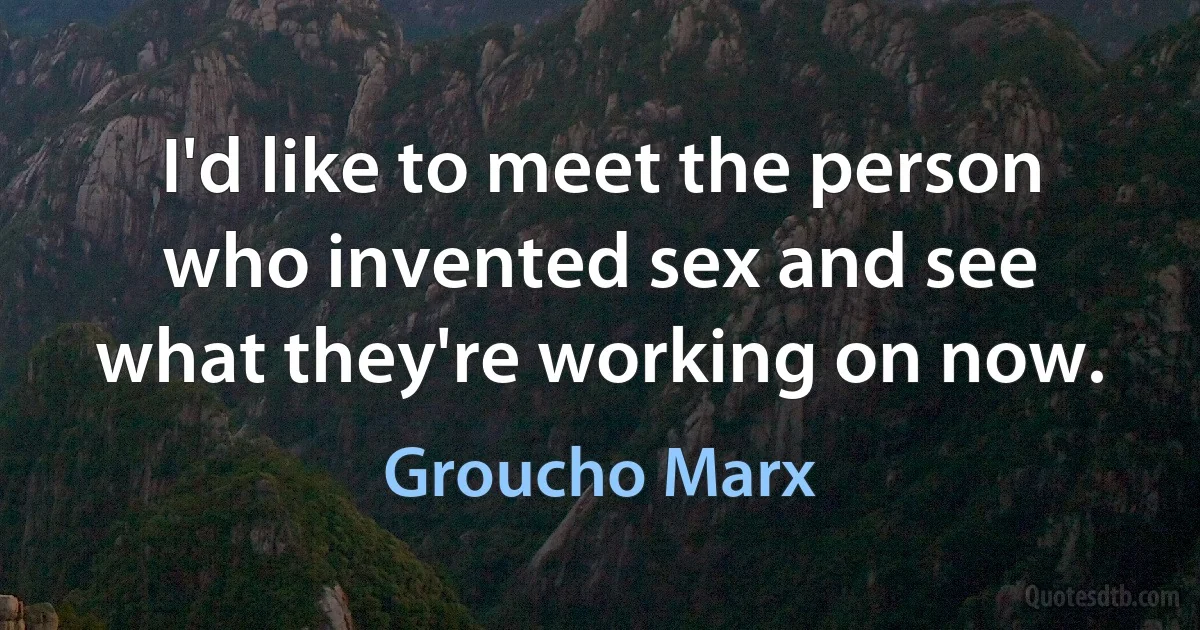 I'd like to meet the person who invented sex and see what they're working on now. (Groucho Marx)