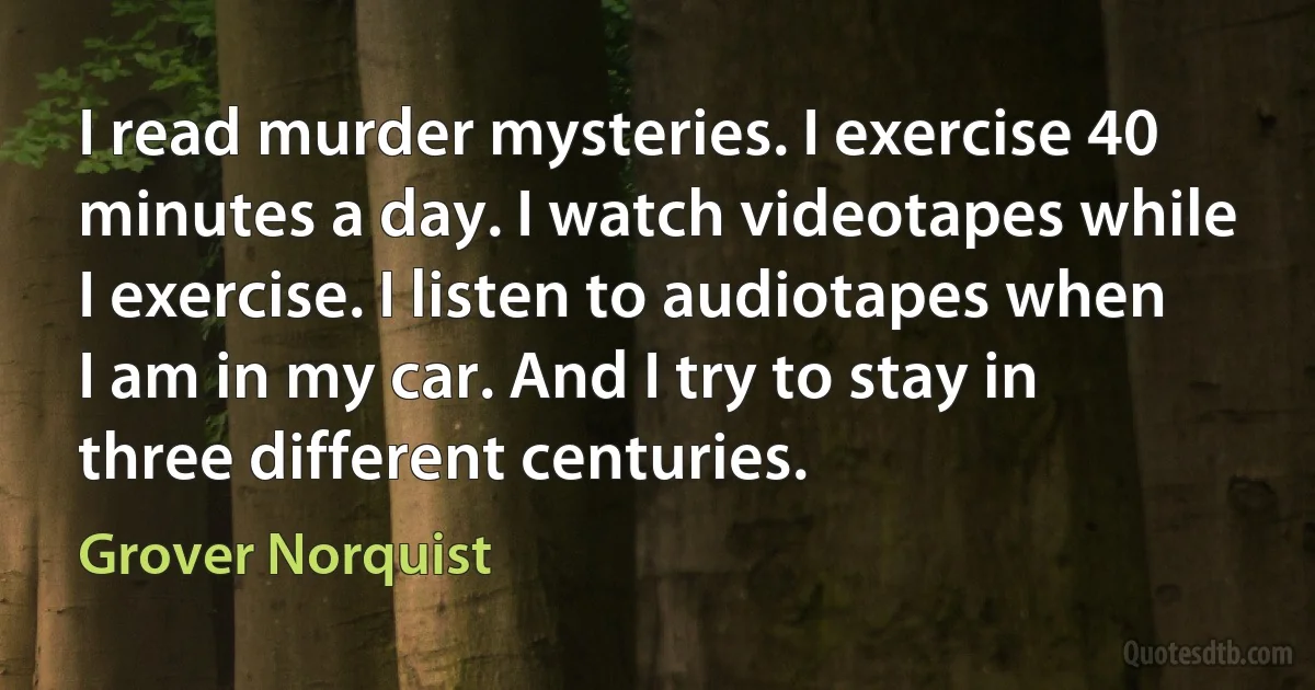 I read murder mysteries. I exercise 40 minutes a day. I watch videotapes while I exercise. I listen to audiotapes when I am in my car. And I try to stay in three different centuries. (Grover Norquist)