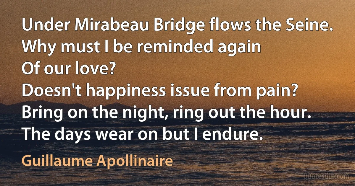 Under Mirabeau Bridge flows the Seine.
Why must I be reminded again
Of our love?
Doesn't happiness issue from pain?
Bring on the night, ring out the hour.
The days wear on but I endure. (Guillaume Apollinaire)