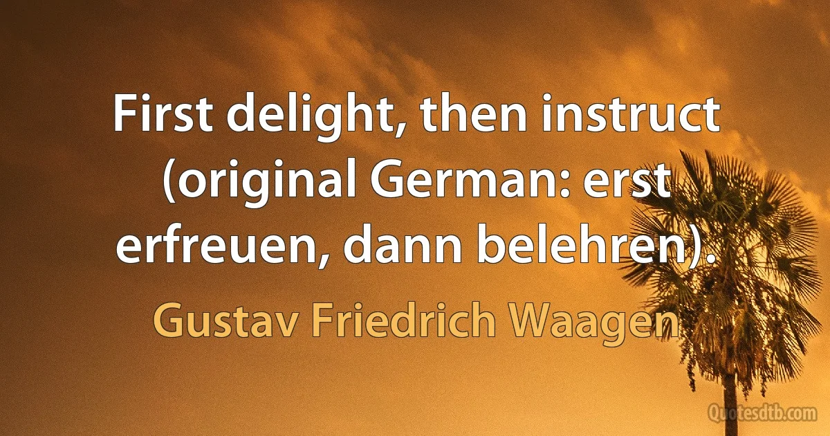 First delight, then instruct (original German: erst erfreuen, dann belehren). (Gustav Friedrich Waagen)