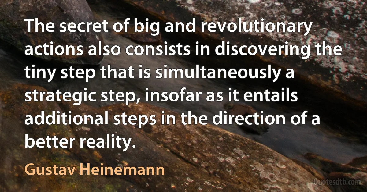 The secret of big and revolutionary actions also consists in discovering the tiny step that is simultaneously a strategic step, insofar as it entails additional steps in the direction of a better reality. (Gustav Heinemann)