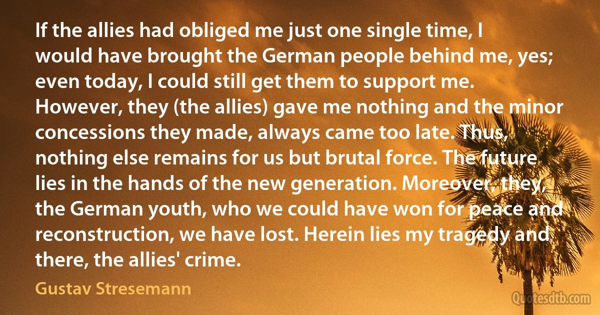 If the allies had obliged me just one single time, I would have brought the German people behind me, yes; even today, I could still get them to support me. However, they (the allies) gave me nothing and the minor concessions they made, always came too late. Thus, nothing else remains for us but brutal force. The future lies in the hands of the new generation. Moreover, they, the German youth, who we could have won for peace and reconstruction, we have lost. Herein lies my tragedy and there, the allies' crime. (Gustav Stresemann)