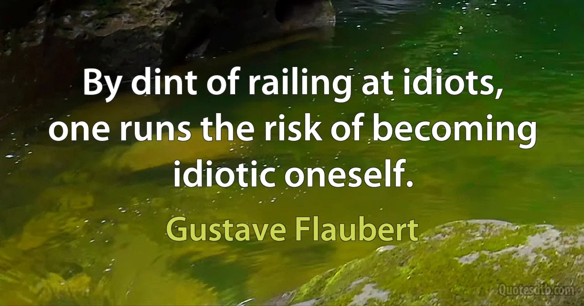 By dint of railing at idiots, one runs the risk of becoming idiotic oneself. (Gustave Flaubert)