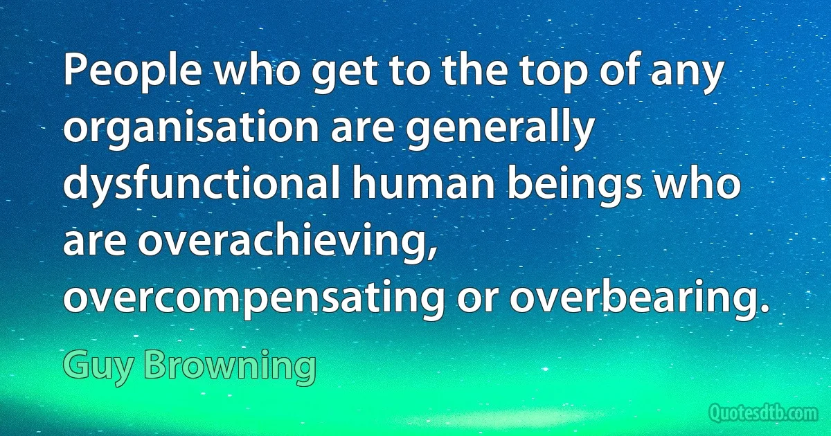 People who get to the top of any organisation are generally dysfunctional human beings who are overachieving, overcompensating or overbearing. (Guy Browning)