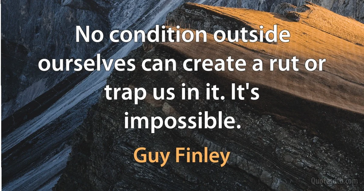 No condition outside ourselves can create a rut or trap us in it. It's impossible. (Guy Finley)