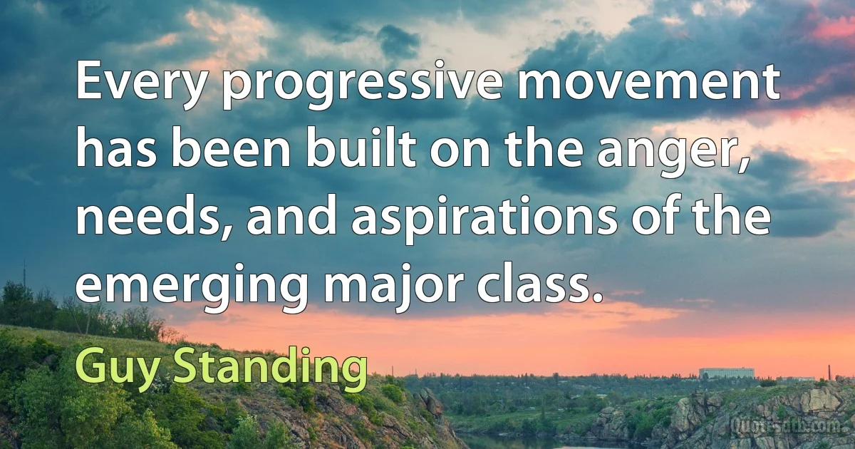 Every progressive movement has been built on the anger, needs, and aspirations of the emerging major class. (Guy Standing)