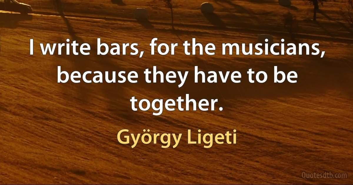 I write bars, for the musicians, because they have to be together. (György Ligeti)