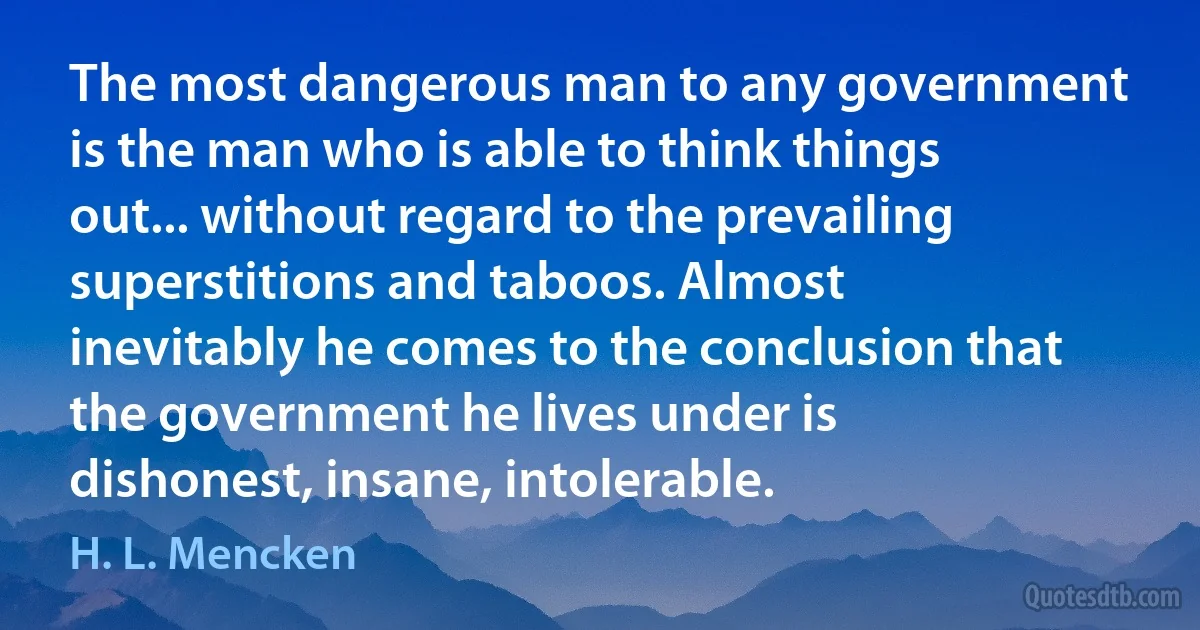 The most dangerous man to any government is the man who is able to think things out... without regard to the prevailing superstitions and taboos. Almost inevitably he comes to the conclusion that the government he lives under is dishonest, insane, intolerable. (H. L. Mencken)