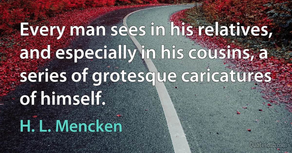 Every man sees in his relatives, and especially in his cousins, a series of grotesque caricatures of himself. (H. L. Mencken)