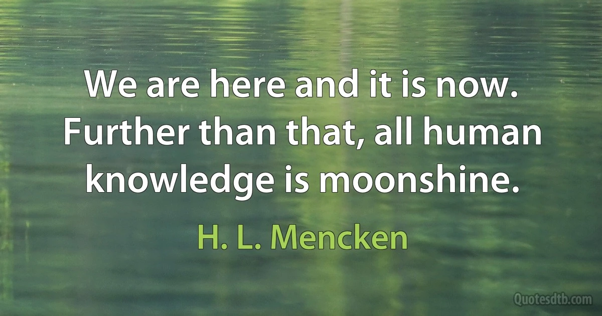 We are here and it is now. Further than that, all human knowledge is moonshine. (H. L. Mencken)