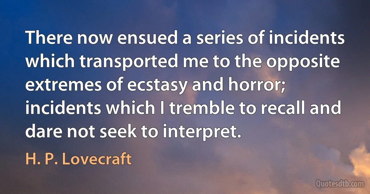 There now ensued a series of incidents which transported me to the opposite extremes of ecstasy and horror; incidents which I tremble to recall and dare not seek to interpret. (H. P. Lovecraft)