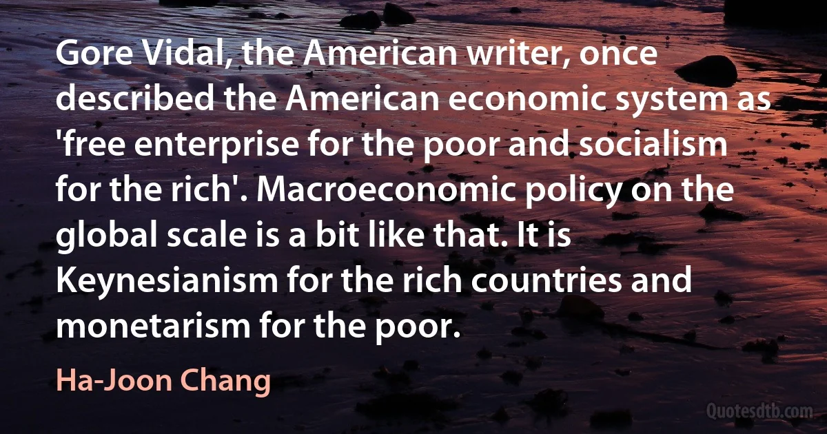 Gore Vidal, the American writer, once described the American economic system as 'free enterprise for the poor and socialism for the rich'. Macroeconomic policy on the global scale is a bit like that. It is Keynesianism for the rich countries and monetarism for the poor. (Ha-Joon Chang)