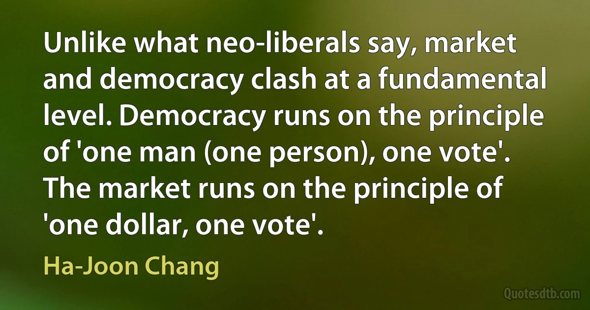 Unlike what neo-liberals say, market and democracy clash at a fundamental level. Democracy runs on the principle of 'one man (one person), one vote'. The market runs on the principle of 'one dollar, one vote'. (Ha-Joon Chang)