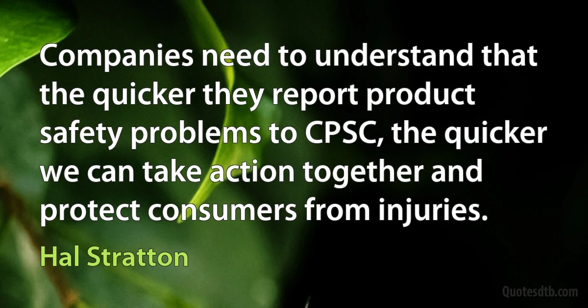 Companies need to understand that the quicker they report product safety problems to CPSC, the quicker we can take action together and protect consumers from injuries. (Hal Stratton)