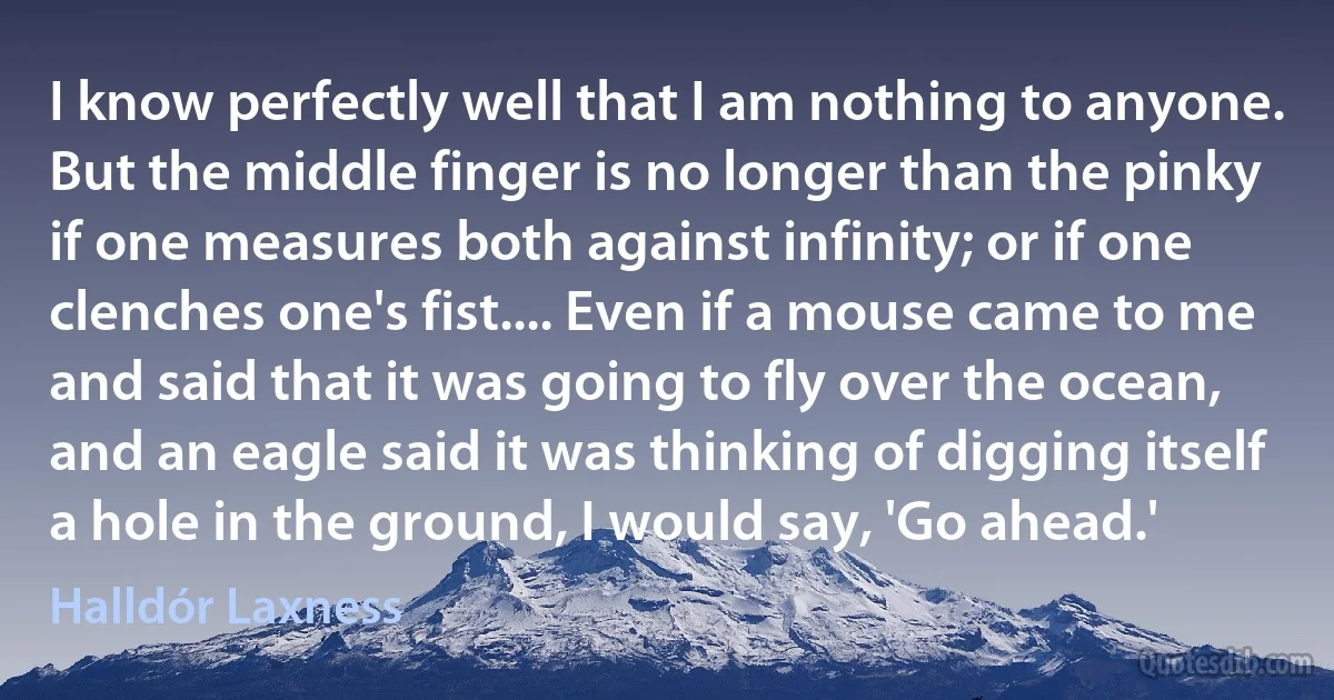 I know perfectly well that I am nothing to anyone. But the middle finger is no longer than the pinky if one measures both against infinity; or if one clenches one's fist.... Even if a mouse came to me and said that it was going to fly over the ocean, and an eagle said it was thinking of digging itself a hole in the ground, I would say, 'Go ahead.' (Halldór Laxness)