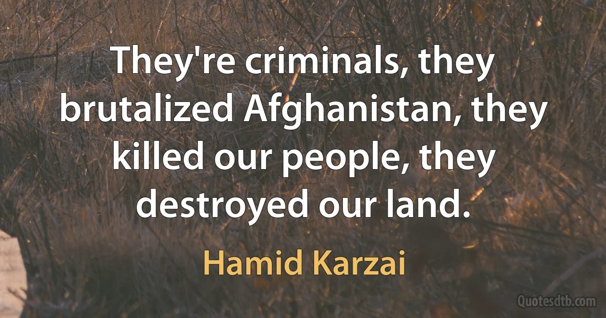 They're criminals, they brutalized Afghanistan, they killed our people, they destroyed our land. (Hamid Karzai)