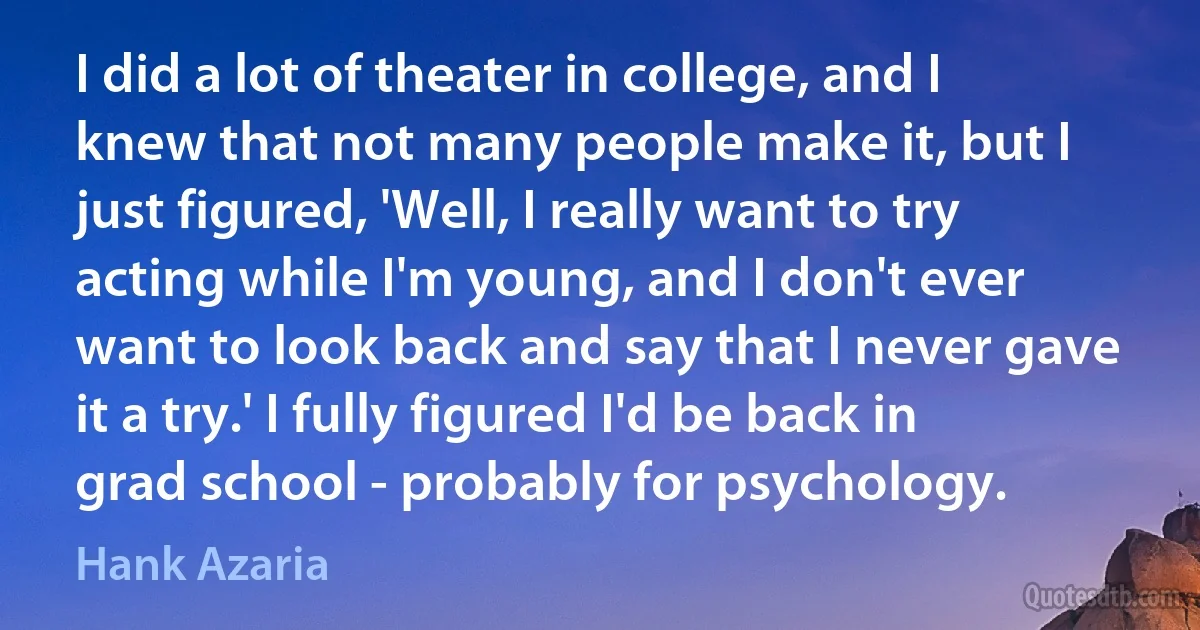 I did a lot of theater in college, and I knew that not many people make it, but I just figured, 'Well, I really want to try acting while I'm young, and I don't ever want to look back and say that I never gave it a try.' I fully figured I'd be back in grad school - probably for psychology. (Hank Azaria)