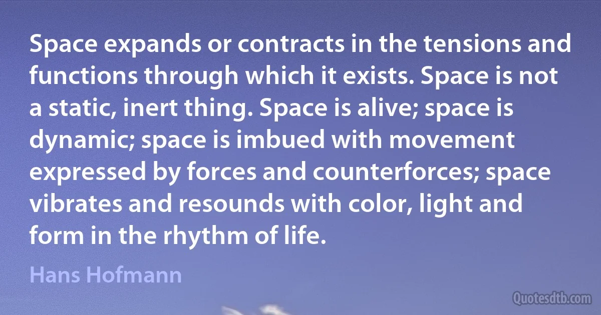 Space expands or contracts in the tensions and functions through which it exists. Space is not a static, inert thing. Space is alive; space is dynamic; space is imbued with movement expressed by forces and counterforces; space vibrates and resounds with color, light and form in the rhythm of life. (Hans Hofmann)