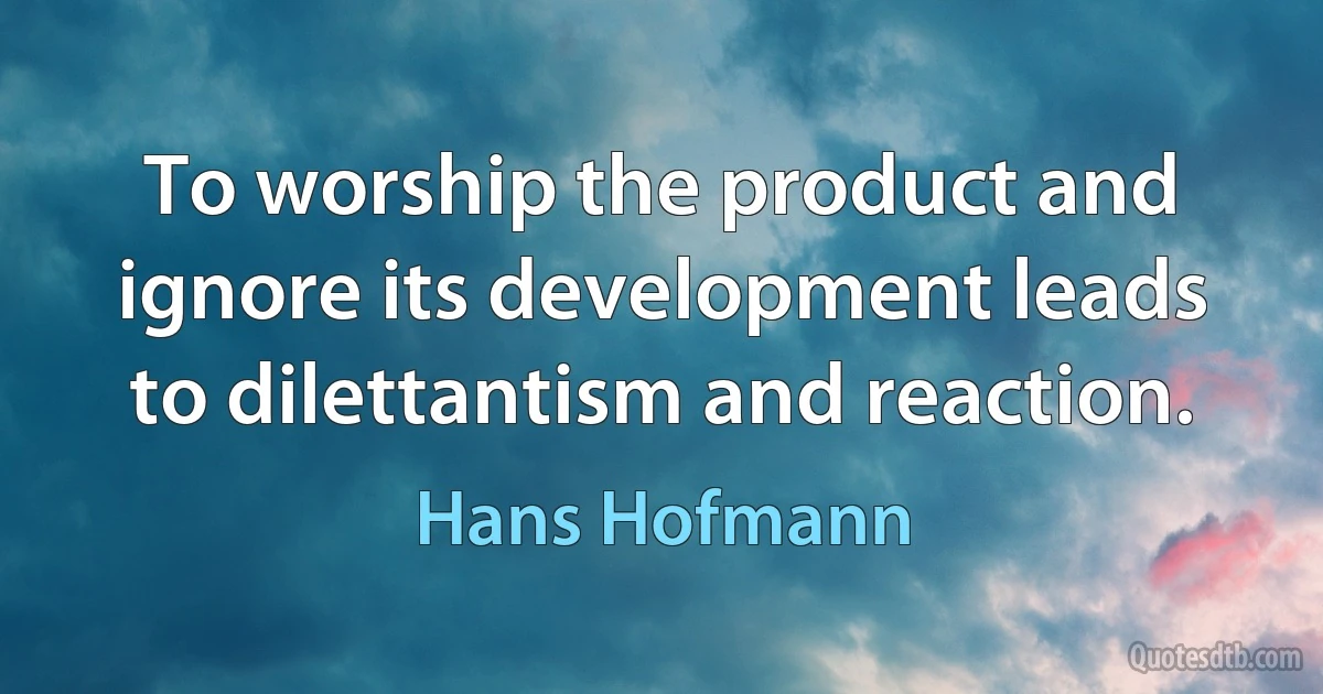 To worship the product and ignore its development leads to dilettantism and reaction. (Hans Hofmann)