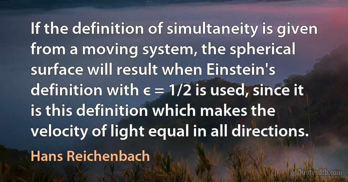 If the definition of simultaneity is given from a moving system, the spherical surface will result when Einstein's definition with є = 1/2 is used, since it is this definition which makes the velocity of light equal in all directions. (Hans Reichenbach)