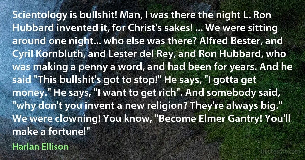 Scientology is bullshit! Man, I was there the night L. Ron Hubbard invented it, for Christ's sakes! ... We were sitting around one night... who else was there? Alfred Bester, and Cyril Kornbluth, and Lester del Rey, and Ron Hubbard, who was making a penny a word, and had been for years. And he said "This bullshit's got to stop!" He says, "I gotta get money." He says, "I want to get rich". And somebody said, "why don't you invent a new religion? They're always big." We were clowning! You know, "Become Elmer Gantry! You'll make a fortune!" (Harlan Ellison)