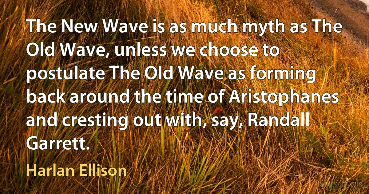 The New Wave is as much myth as The Old Wave, unless we choose to postulate The Old Wave as forming back around the time of Aristophanes and cresting out with, say, Randall Garrett. (Harlan Ellison)