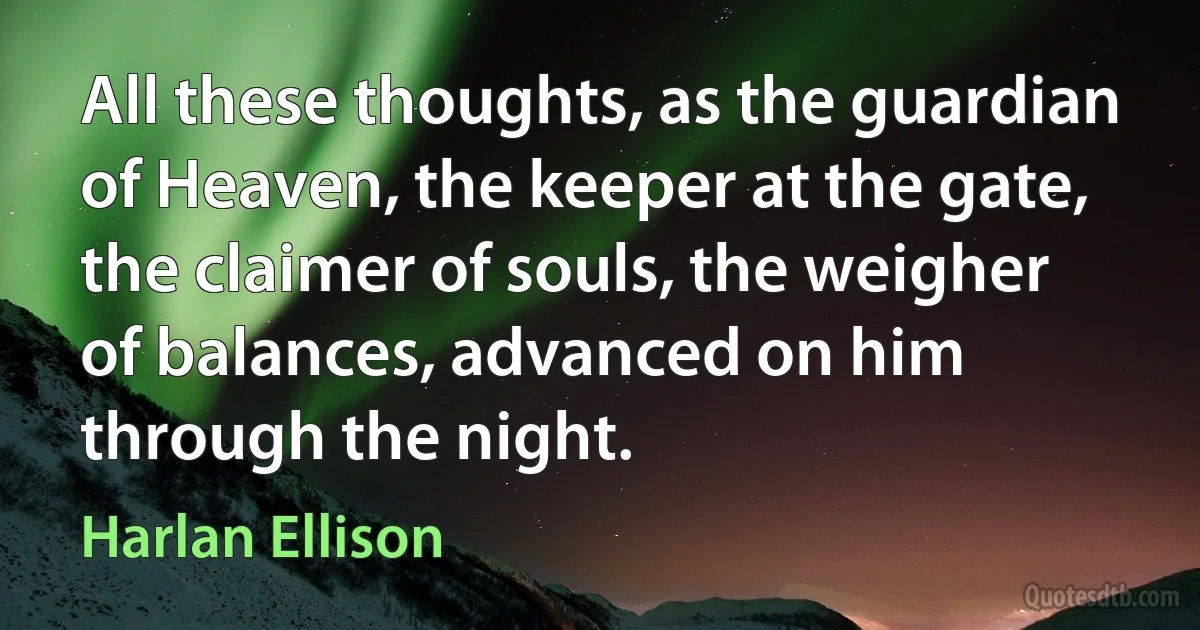 All these thoughts, as the guardian of Heaven, the keeper at the gate, the claimer of souls, the weigher of balances, advanced on him through the night. (Harlan Ellison)