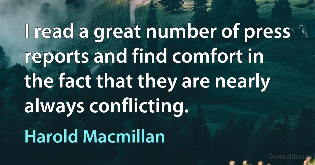 I read a great number of press reports and find comfort in the fact that they are nearly always conflicting. (Harold Macmillan)