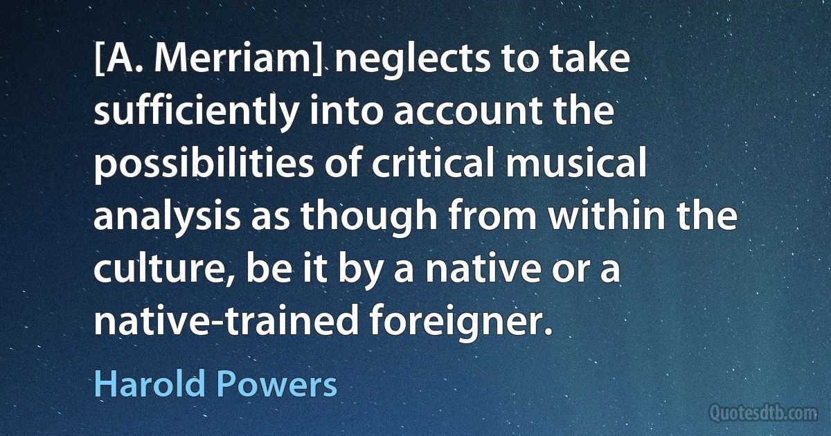 [A. Merriam] neglects to take sufficiently into account the possibilities of critical musical analysis as though from within the culture, be it by a native or a native-trained foreigner. (Harold Powers)