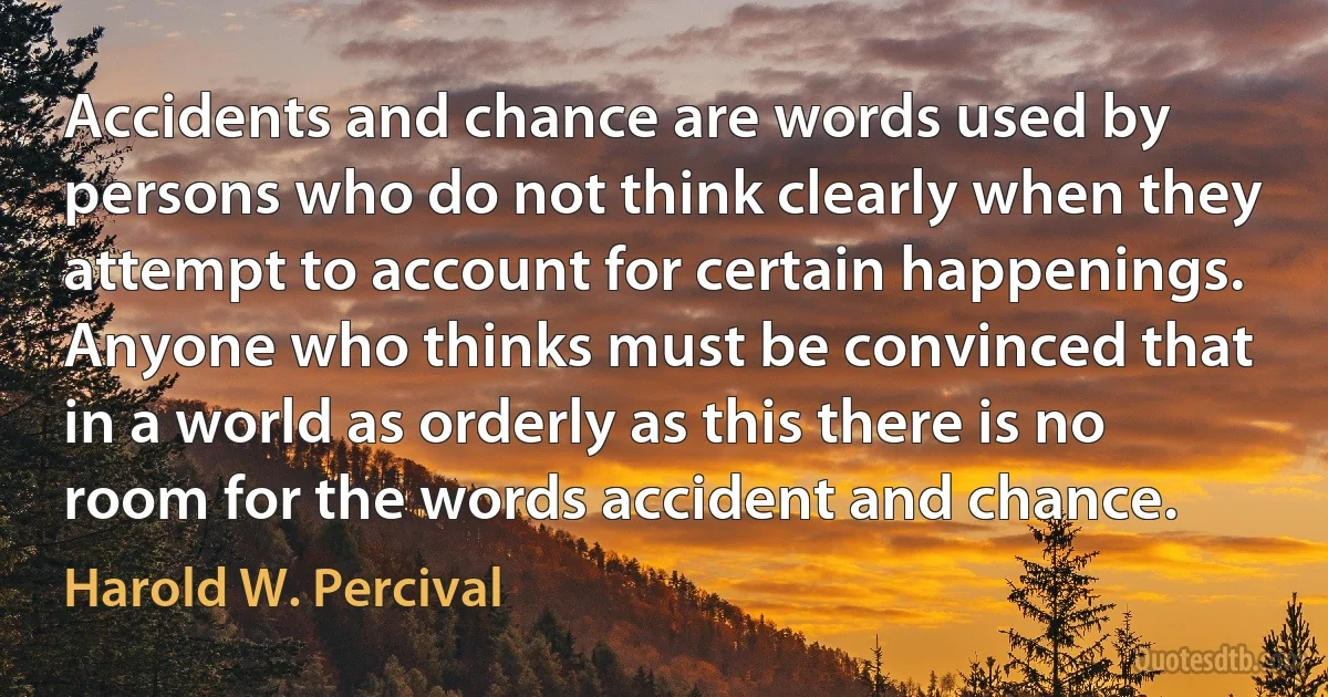 Accidents and chance are words used by persons who do not think clearly when they attempt to account for certain happenings. Anyone who thinks must be convinced that in a world as orderly as this there is no room for the words accident and chance. (Harold W. Percival)