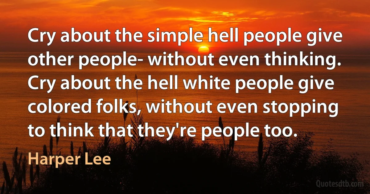 Cry about the simple hell people give other people- without even thinking. Cry about the hell white people give colored folks, without even stopping to think that they're people too. (Harper Lee)