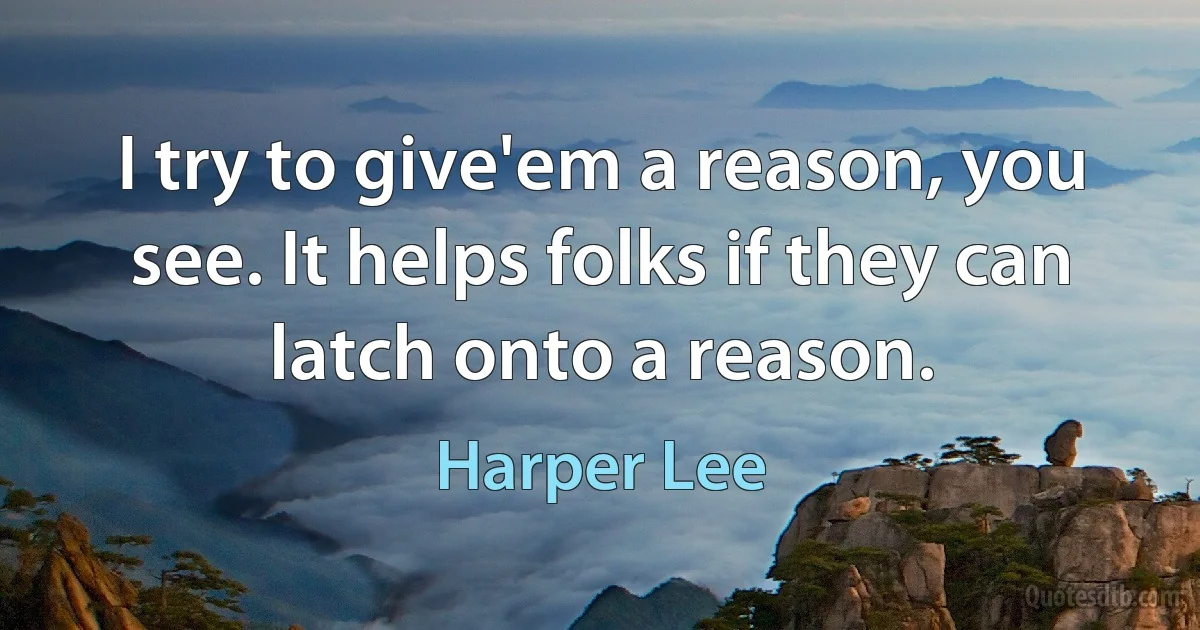 I try to give'em a reason, you see. It helps folks if they can latch onto a reason. (Harper Lee)