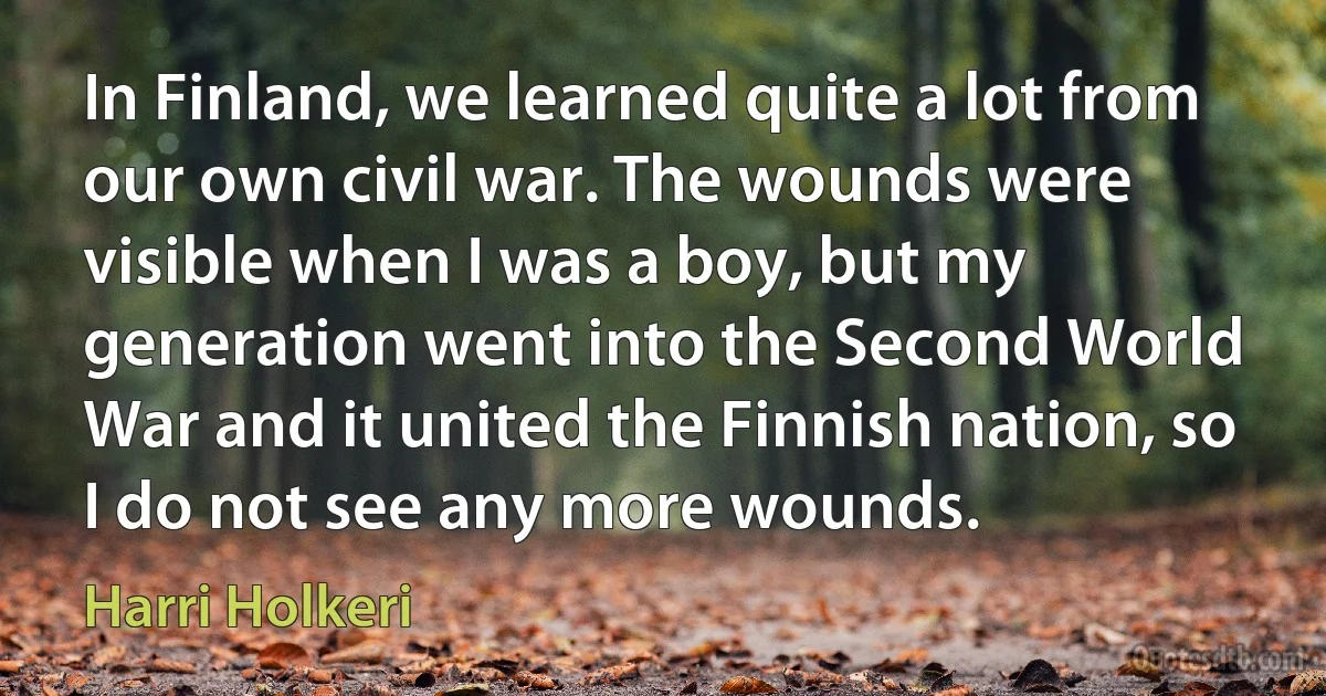 In Finland, we learned quite a lot from our own civil war. The wounds were visible when I was a boy, but my generation went into the Second World War and it united the Finnish nation, so I do not see any more wounds. (Harri Holkeri)