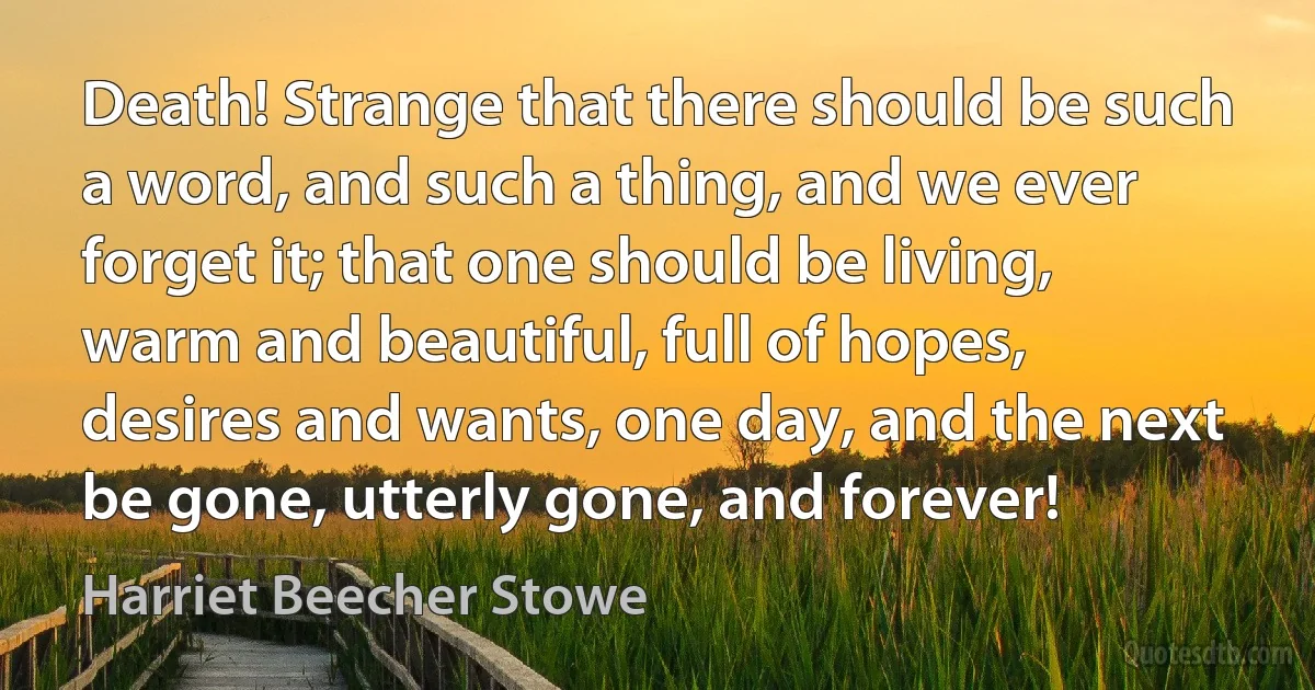 Death! Strange that there should be such a word, and such a thing, and we ever forget it; that one should be living, warm and beautiful, full of hopes, desires and wants, one day, and the next be gone, utterly gone, and forever! (Harriet Beecher Stowe)