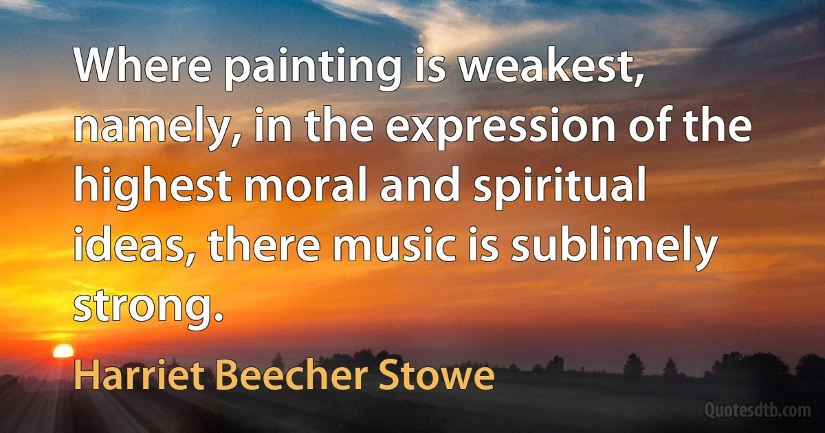 Where painting is weakest, namely, in the expression of the highest moral and spiritual ideas, there music is sublimely strong. (Harriet Beecher Stowe)