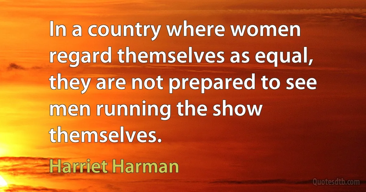 In a country where women regard themselves as equal, they are not prepared to see men running the show themselves. (Harriet Harman)