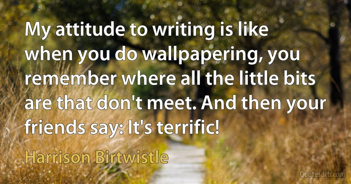 My attitude to writing is like when you do wallpapering, you remember where all the little bits are that don't meet. And then your friends say: It's terrific! (Harrison Birtwistle)