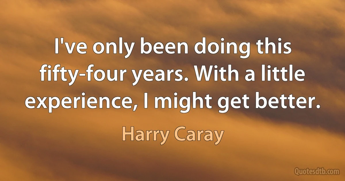 I've only been doing this fifty-four years. With a little experience, I might get better. (Harry Caray)