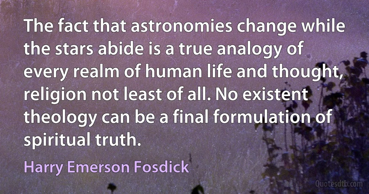 The fact that astronomies change while the stars abide is a true analogy of every realm of human life and thought, religion not least of all. No existent theology can be a final formulation of spiritual truth. (Harry Emerson Fosdick)