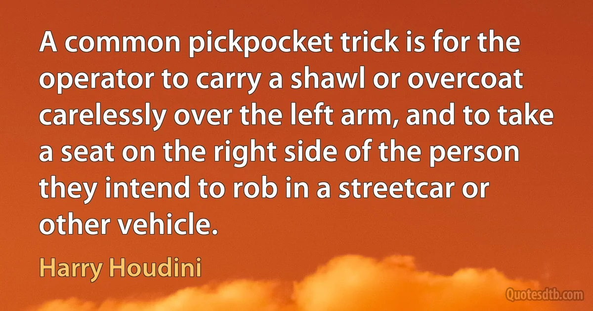 A common pickpocket trick is for the operator to carry a shawl or overcoat carelessly over the left arm, and to take a seat on the right side of the person they intend to rob in a streetcar or other vehicle. (Harry Houdini)