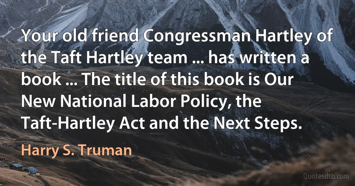 Your old friend Congressman Hartley of the Taft Hartley team ... has written a book ... The title of this book is Our New National Labor Policy, the Taft-Hartley Act and the Next Steps. (Harry S. Truman)