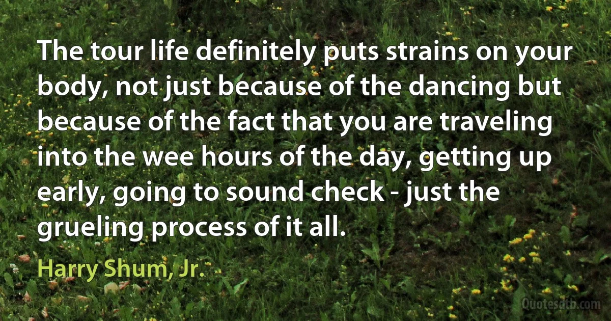 The tour life definitely puts strains on your body, not just because of the dancing but because of the fact that you are traveling into the wee hours of the day, getting up early, going to sound check - just the grueling process of it all. (Harry Shum, Jr.)