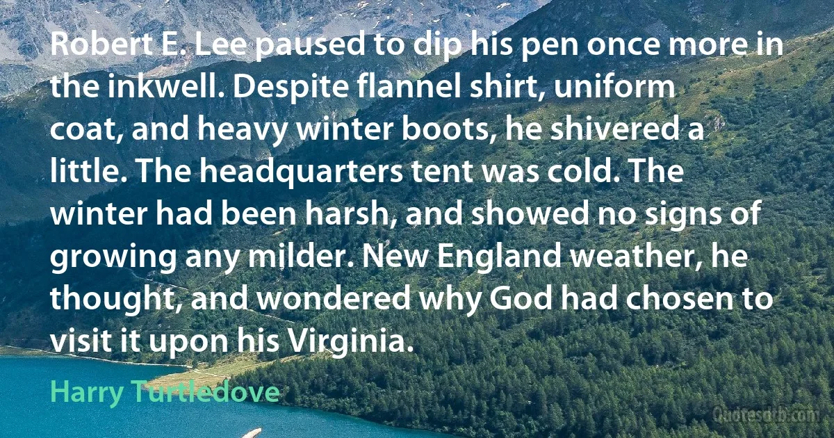 Robert E. Lee paused to dip his pen once more in the inkwell. Despite flannel shirt, uniform coat, and heavy winter boots, he shivered a little. The headquarters tent was cold. The winter had been harsh, and showed no signs of growing any milder. New England weather, he thought, and wondered why God had chosen to visit it upon his Virginia. (Harry Turtledove)