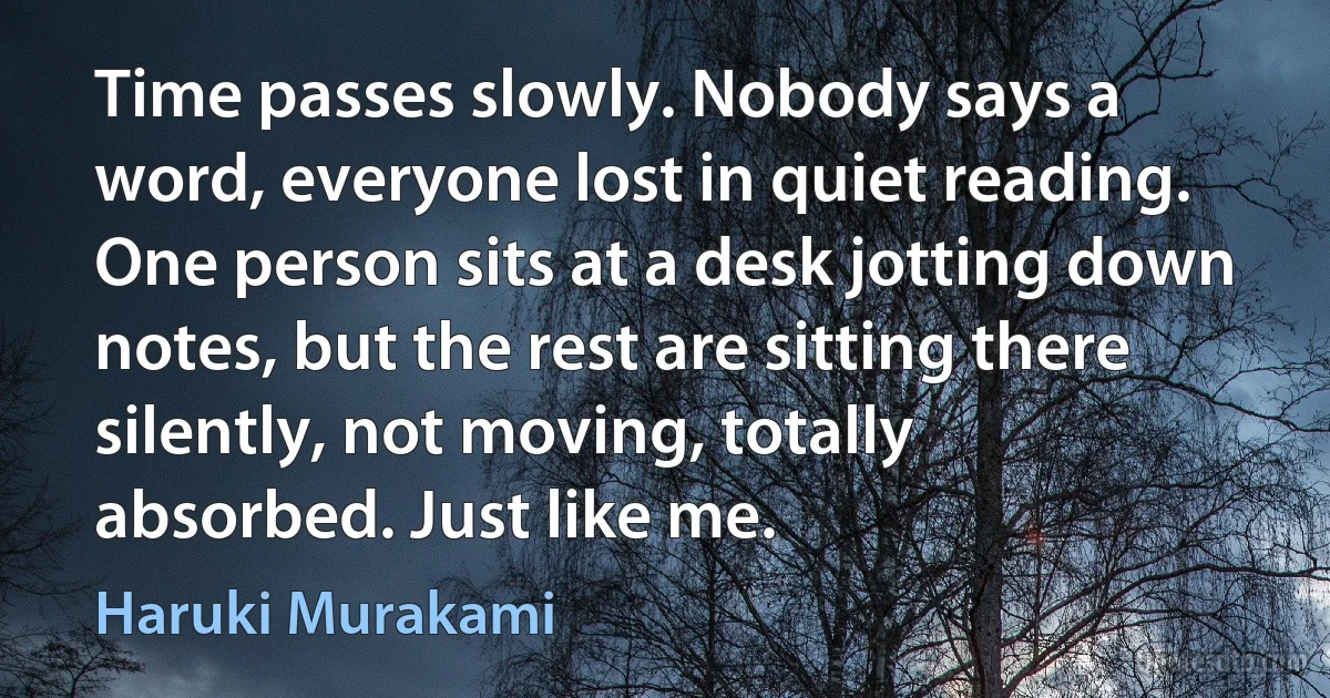 Time passes slowly. Nobody says a word, everyone lost in quiet reading. One person sits at a desk jotting down notes, but the rest are sitting there silently, not moving, totally absorbed. Just like me. (Haruki Murakami)