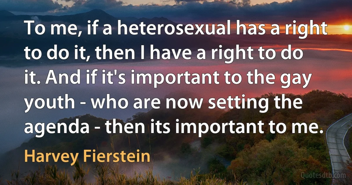 To me, if a heterosexual has a right to do it, then I have a right to do it. And if it's important to the gay youth - who are now setting the agenda - then its important to me. (Harvey Fierstein)