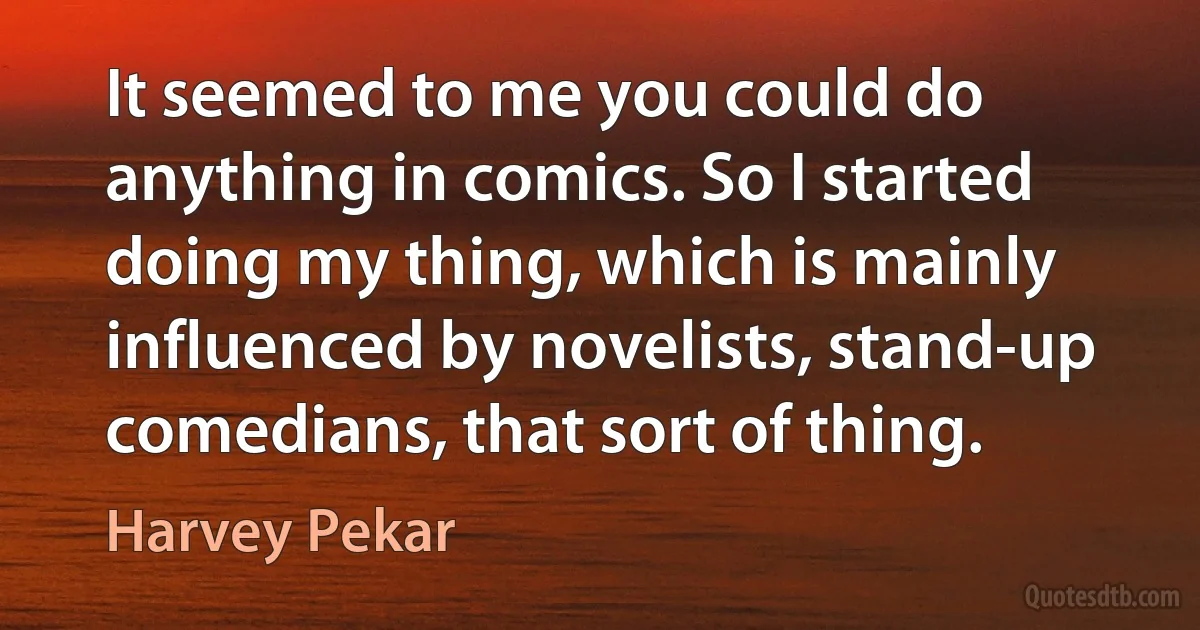 It seemed to me you could do anything in comics. So I started doing my thing, which is mainly influenced by novelists, stand-up comedians, that sort of thing. (Harvey Pekar)